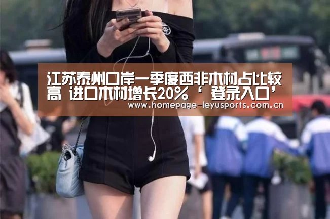 江苏泰州口岸一季度西非木材占比较高 进口木材增长20%‘ 登录入口’(图3) 乐鱼官方首页