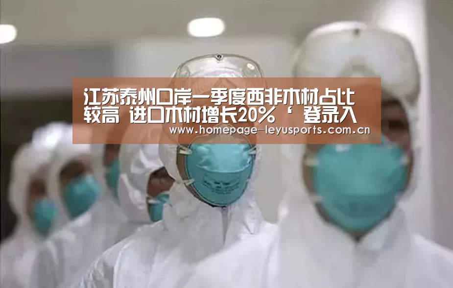江苏泰州口岸一季度西非木材占比较高 进口木材增长20%‘ 登录入口’(图1) leyu官网