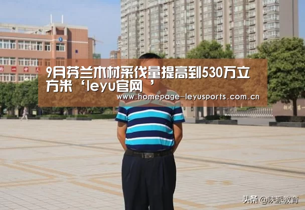 9月芬兰木材采伐量提高到530万立方米‘leyu官网 ’(图2) 乐鱼官方首页